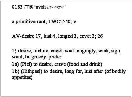 Text Box: 0183 hwa avah aw-vaw 

a primitive root; TWOT-40; v 

AV-desire 17, lust 4, longed 3, covet 2; 26 

1) desire, incline, covet, wait longingly, wish, sigh, want, be greedy, prefer 
1a) (Piel) to desire, crave (food and drink) 
1b) (Hithpael) to desire, long for, lust after (of bodily appetites) 

